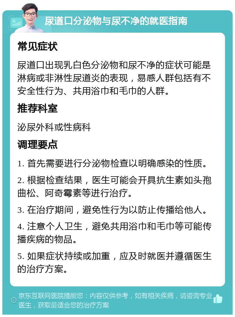 尿道口分泌物与尿不净的就医指南 常见症状 尿道口出现乳白色分泌物和尿不净的症状可能是淋病或非淋性尿道炎的表现，易感人群包括有不安全性行为、共用浴巾和毛巾的人群。 推荐科室 泌尿外科或性病科 调理要点 1. 首先需要进行分泌物检查以明确感染的性质。 2. 根据检查结果，医生可能会开具抗生素如头孢曲松、阿奇霉素等进行治疗。 3. 在治疗期间，避免性行为以防止传播给他人。 4. 注意个人卫生，避免共用浴巾和毛巾等可能传播疾病的物品。 5. 如果症状持续或加重，应及时就医并遵循医生的治疗方案。