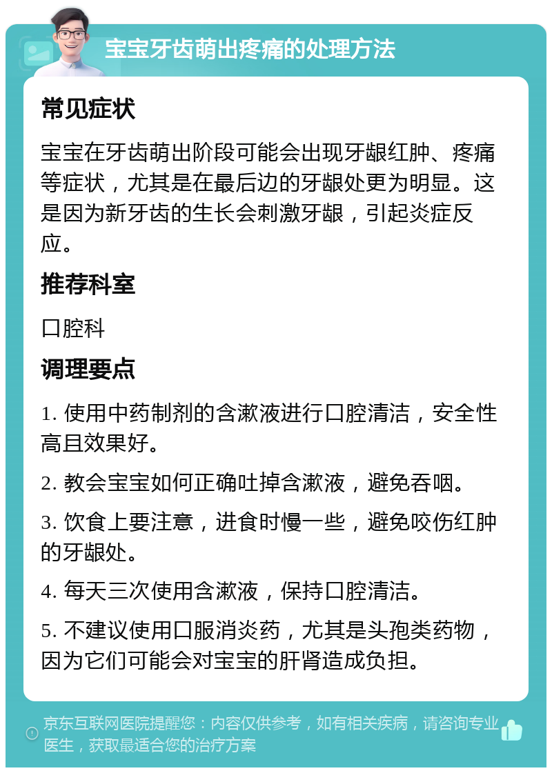 宝宝牙齿萌出疼痛的处理方法 常见症状 宝宝在牙齿萌出阶段可能会出现牙龈红肿、疼痛等症状，尤其是在最后边的牙龈处更为明显。这是因为新牙齿的生长会刺激牙龈，引起炎症反应。 推荐科室 口腔科 调理要点 1. 使用中药制剂的含漱液进行口腔清洁，安全性高且效果好。 2. 教会宝宝如何正确吐掉含漱液，避免吞咽。 3. 饮食上要注意，进食时慢一些，避免咬伤红肿的牙龈处。 4. 每天三次使用含漱液，保持口腔清洁。 5. 不建议使用口服消炎药，尤其是头孢类药物，因为它们可能会对宝宝的肝肾造成负担。