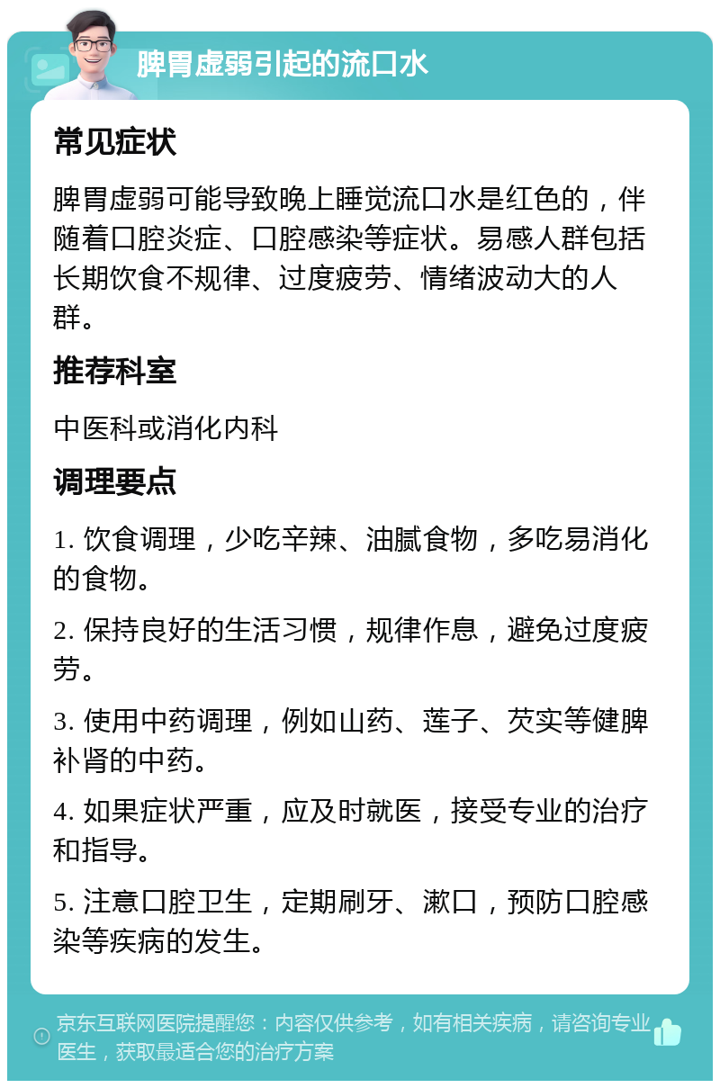 脾胃虚弱引起的流口水 常见症状 脾胃虚弱可能导致晚上睡觉流口水是红色的，伴随着口腔炎症、口腔感染等症状。易感人群包括长期饮食不规律、过度疲劳、情绪波动大的人群。 推荐科室 中医科或消化内科 调理要点 1. 饮食调理，少吃辛辣、油腻食物，多吃易消化的食物。 2. 保持良好的生活习惯，规律作息，避免过度疲劳。 3. 使用中药调理，例如山药、莲子、芡实等健脾补肾的中药。 4. 如果症状严重，应及时就医，接受专业的治疗和指导。 5. 注意口腔卫生，定期刷牙、漱口，预防口腔感染等疾病的发生。