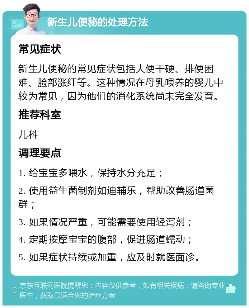 新生儿便秘的处理方法 常见症状 新生儿便秘的常见症状包括大便干硬、排便困难、脸部涨红等。这种情况在母乳喂养的婴儿中较为常见，因为他们的消化系统尚未完全发育。 推荐科室 儿科 调理要点 1. 给宝宝多喂水，保持水分充足； 2. 使用益生菌制剂如迪辅乐，帮助改善肠道菌群； 3. 如果情况严重，可能需要使用轻泻剂； 4. 定期按摩宝宝的腹部，促进肠道蠕动； 5. 如果症状持续或加重，应及时就医面诊。