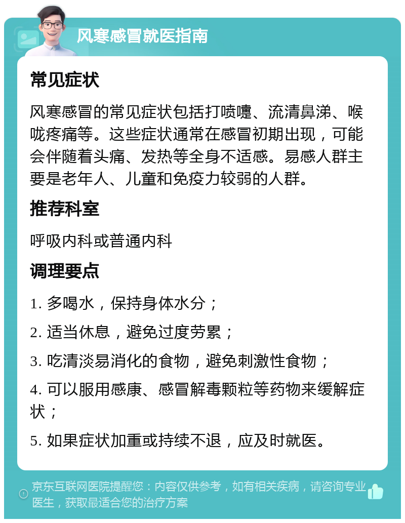 风寒感冒就医指南 常见症状 风寒感冒的常见症状包括打喷嚏、流清鼻涕、喉咙疼痛等。这些症状通常在感冒初期出现，可能会伴随着头痛、发热等全身不适感。易感人群主要是老年人、儿童和免疫力较弱的人群。 推荐科室 呼吸内科或普通内科 调理要点 1. 多喝水，保持身体水分； 2. 适当休息，避免过度劳累； 3. 吃清淡易消化的食物，避免刺激性食物； 4. 可以服用感康、感冒解毒颗粒等药物来缓解症状； 5. 如果症状加重或持续不退，应及时就医。