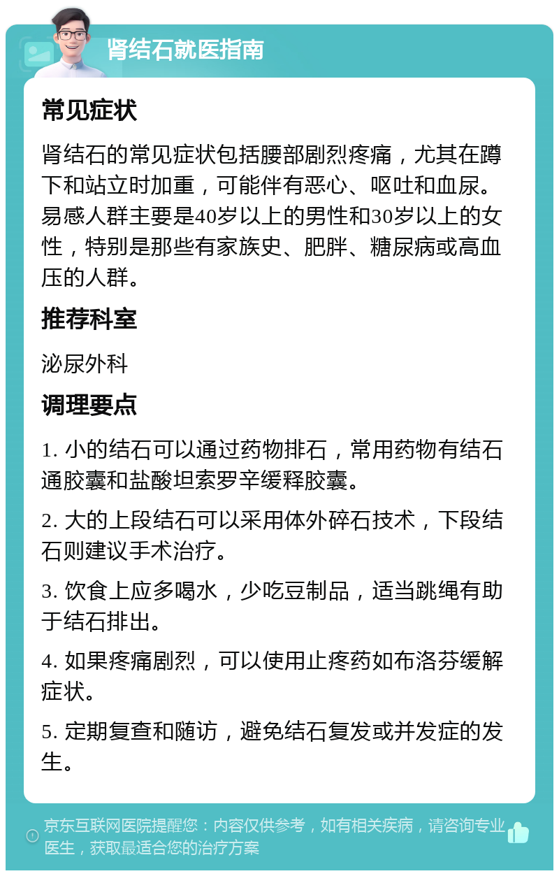 肾结石就医指南 常见症状 肾结石的常见症状包括腰部剧烈疼痛，尤其在蹲下和站立时加重，可能伴有恶心、呕吐和血尿。易感人群主要是40岁以上的男性和30岁以上的女性，特别是那些有家族史、肥胖、糖尿病或高血压的人群。 推荐科室 泌尿外科 调理要点 1. 小的结石可以通过药物排石，常用药物有结石通胶囊和盐酸坦索罗辛缓释胶囊。 2. 大的上段结石可以采用体外碎石技术，下段结石则建议手术治疗。 3. 饮食上应多喝水，少吃豆制品，适当跳绳有助于结石排出。 4. 如果疼痛剧烈，可以使用止疼药如布洛芬缓解症状。 5. 定期复查和随访，避免结石复发或并发症的发生。