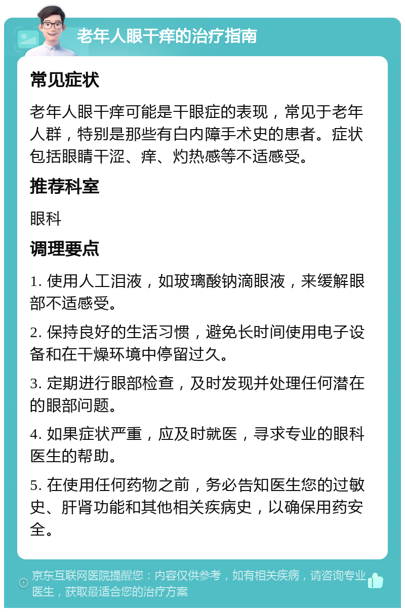 老年人眼干痒的治疗指南 常见症状 老年人眼干痒可能是干眼症的表现，常见于老年人群，特别是那些有白内障手术史的患者。症状包括眼睛干涩、痒、灼热感等不适感受。 推荐科室 眼科 调理要点 1. 使用人工泪液，如玻璃酸钠滴眼液，来缓解眼部不适感受。 2. 保持良好的生活习惯，避免长时间使用电子设备和在干燥环境中停留过久。 3. 定期进行眼部检查，及时发现并处理任何潜在的眼部问题。 4. 如果症状严重，应及时就医，寻求专业的眼科医生的帮助。 5. 在使用任何药物之前，务必告知医生您的过敏史、肝肾功能和其他相关疾病史，以确保用药安全。