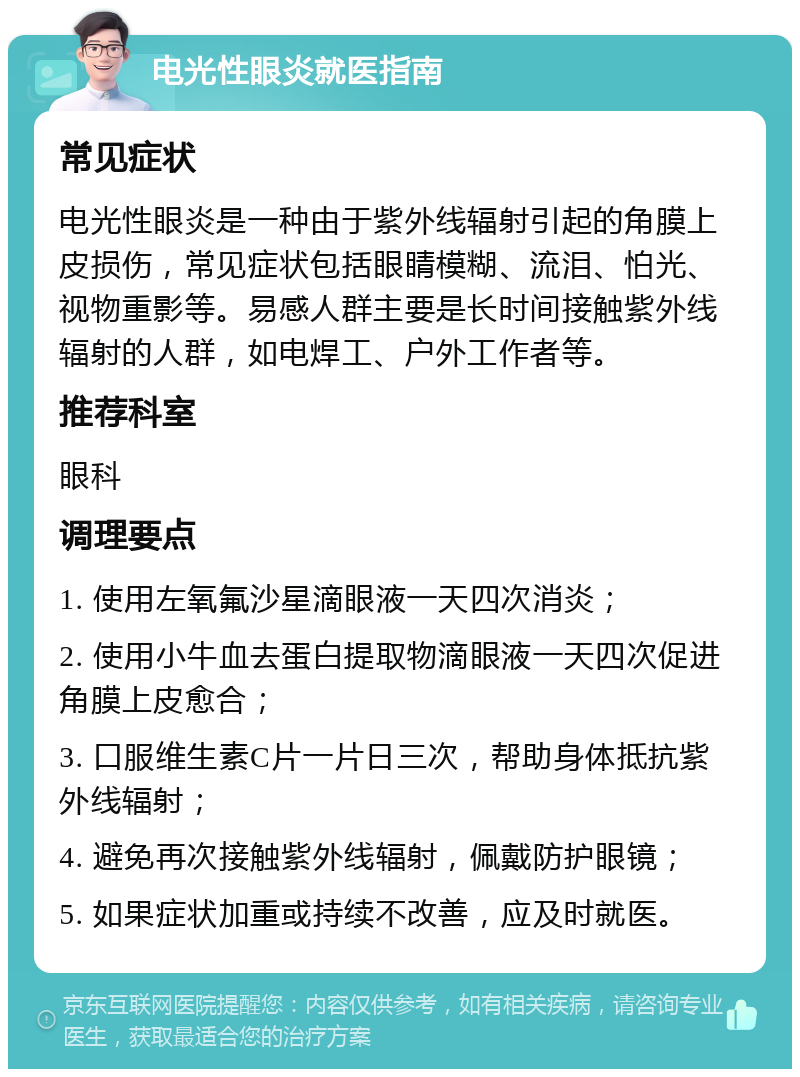 电光性眼炎就医指南 常见症状 电光性眼炎是一种由于紫外线辐射引起的角膜上皮损伤，常见症状包括眼睛模糊、流泪、怕光、视物重影等。易感人群主要是长时间接触紫外线辐射的人群，如电焊工、户外工作者等。 推荐科室 眼科 调理要点 1. 使用左氧氟沙星滴眼液一天四次消炎； 2. 使用小牛血去蛋白提取物滴眼液一天四次促进角膜上皮愈合； 3. 口服维生素C片一片日三次，帮助身体抵抗紫外线辐射； 4. 避免再次接触紫外线辐射，佩戴防护眼镜； 5. 如果症状加重或持续不改善，应及时就医。