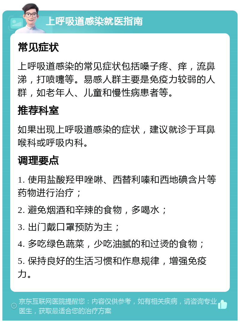 上呼吸道感染就医指南 常见症状 上呼吸道感染的常见症状包括嗓子疼、痒，流鼻涕，打喷嚏等。易感人群主要是免疫力较弱的人群，如老年人、儿童和慢性病患者等。 推荐科室 如果出现上呼吸道感染的症状，建议就诊于耳鼻喉科或呼吸内科。 调理要点 1. 使用盐酸羟甲唑啉、西替利嗪和西地碘含片等药物进行治疗； 2. 避免烟酒和辛辣的食物，多喝水； 3. 出门戴口罩预防为主； 4. 多吃绿色蔬菜，少吃油腻的和过烫的食物； 5. 保持良好的生活习惯和作息规律，增强免疫力。