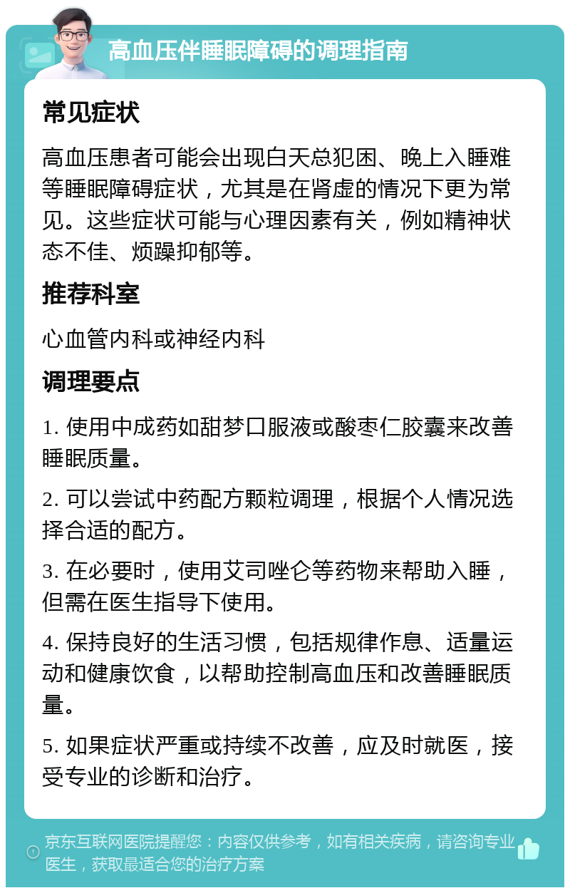 高血压伴睡眠障碍的调理指南 常见症状 高血压患者可能会出现白天总犯困、晚上入睡难等睡眠障碍症状，尤其是在肾虚的情况下更为常见。这些症状可能与心理因素有关，例如精神状态不佳、烦躁抑郁等。 推荐科室 心血管内科或神经内科 调理要点 1. 使用中成药如甜梦口服液或酸枣仁胶囊来改善睡眠质量。 2. 可以尝试中药配方颗粒调理，根据个人情况选择合适的配方。 3. 在必要时，使用艾司唑仑等药物来帮助入睡，但需在医生指导下使用。 4. 保持良好的生活习惯，包括规律作息、适量运动和健康饮食，以帮助控制高血压和改善睡眠质量。 5. 如果症状严重或持续不改善，应及时就医，接受专业的诊断和治疗。