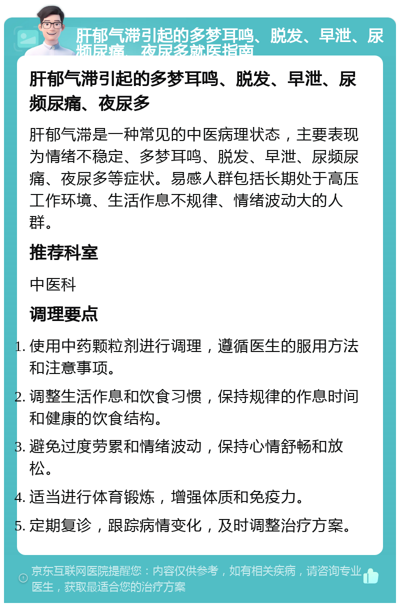 肝郁气滞引起的多梦耳鸣、脱发、早泄、尿频尿痛、夜尿多就医指南 肝郁气滞引起的多梦耳鸣、脱发、早泄、尿频尿痛、夜尿多 肝郁气滞是一种常见的中医病理状态，主要表现为情绪不稳定、多梦耳鸣、脱发、早泄、尿频尿痛、夜尿多等症状。易感人群包括长期处于高压工作环境、生活作息不规律、情绪波动大的人群。 推荐科室 中医科 调理要点 使用中药颗粒剂进行调理，遵循医生的服用方法和注意事项。 调整生活作息和饮食习惯，保持规律的作息时间和健康的饮食结构。 避免过度劳累和情绪波动，保持心情舒畅和放松。 适当进行体育锻炼，增强体质和免疫力。 定期复诊，跟踪病情变化，及时调整治疗方案。