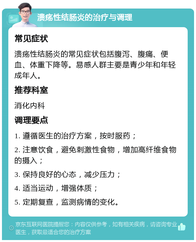 溃疡性结肠炎的治疗与调理 常见症状 溃疡性结肠炎的常见症状包括腹泻、腹痛、便血、体重下降等。易感人群主要是青少年和年轻成年人。 推荐科室 消化内科 调理要点 1. 遵循医生的治疗方案，按时服药； 2. 注意饮食，避免刺激性食物，增加高纤维食物的摄入； 3. 保持良好的心态，减少压力； 4. 适当运动，增强体质； 5. 定期复查，监测病情的变化。