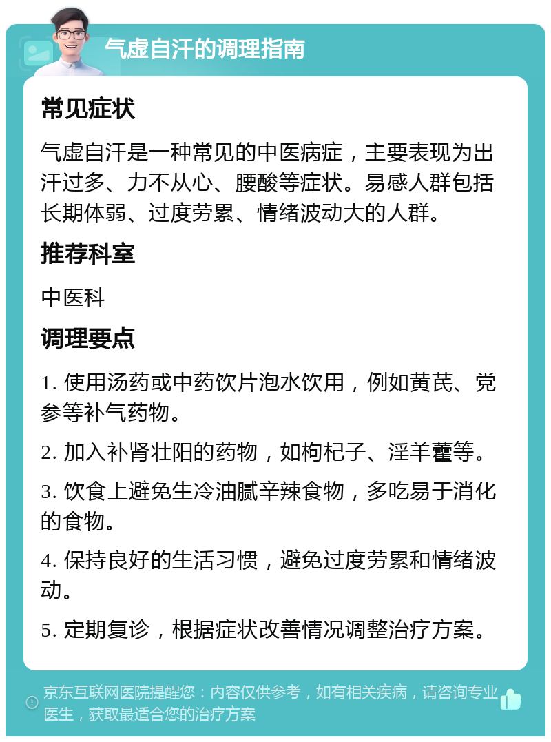 气虚自汗的调理指南 常见症状 气虚自汗是一种常见的中医病症，主要表现为出汗过多、力不从心、腰酸等症状。易感人群包括长期体弱、过度劳累、情绪波动大的人群。 推荐科室 中医科 调理要点 1. 使用汤药或中药饮片泡水饮用，例如黄芪、党参等补气药物。 2. 加入补肾壮阳的药物，如枸杞子、淫羊藿等。 3. 饮食上避免生冷油腻辛辣食物，多吃易于消化的食物。 4. 保持良好的生活习惯，避免过度劳累和情绪波动。 5. 定期复诊，根据症状改善情况调整治疗方案。