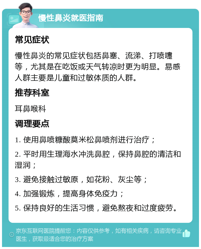 慢性鼻炎就医指南 常见症状 慢性鼻炎的常见症状包括鼻塞、流涕、打喷嚏等，尤其是在吃饭或天气转凉时更为明显。易感人群主要是儿童和过敏体质的人群。 推荐科室 耳鼻喉科 调理要点 1. 使用鼻喷糠酸莫米松鼻喷剂进行治疗； 2. 平时用生理海水冲洗鼻腔，保持鼻腔的清洁和湿润； 3. 避免接触过敏原，如花粉、灰尘等； 4. 加强锻炼，提高身体免疫力； 5. 保持良好的生活习惯，避免熬夜和过度疲劳。