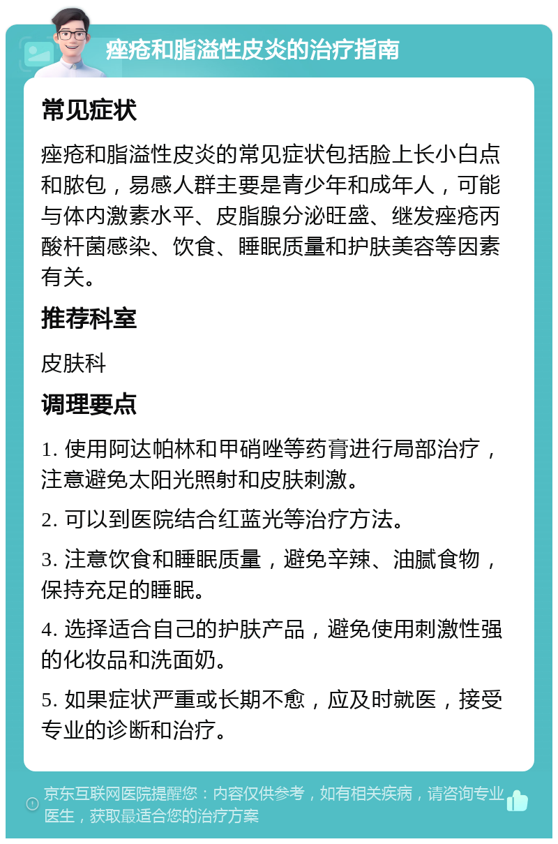 痤疮和脂溢性皮炎的治疗指南 常见症状 痤疮和脂溢性皮炎的常见症状包括脸上长小白点和脓包，易感人群主要是青少年和成年人，可能与体内激素水平、皮脂腺分泌旺盛、继发痤疮丙酸杆菌感染、饮食、睡眠质量和护肤美容等因素有关。 推荐科室 皮肤科 调理要点 1. 使用阿达帕林和甲硝唑等药膏进行局部治疗，注意避免太阳光照射和皮肤刺激。 2. 可以到医院结合红蓝光等治疗方法。 3. 注意饮食和睡眠质量，避免辛辣、油腻食物，保持充足的睡眠。 4. 选择适合自己的护肤产品，避免使用刺激性强的化妆品和洗面奶。 5. 如果症状严重或长期不愈，应及时就医，接受专业的诊断和治疗。