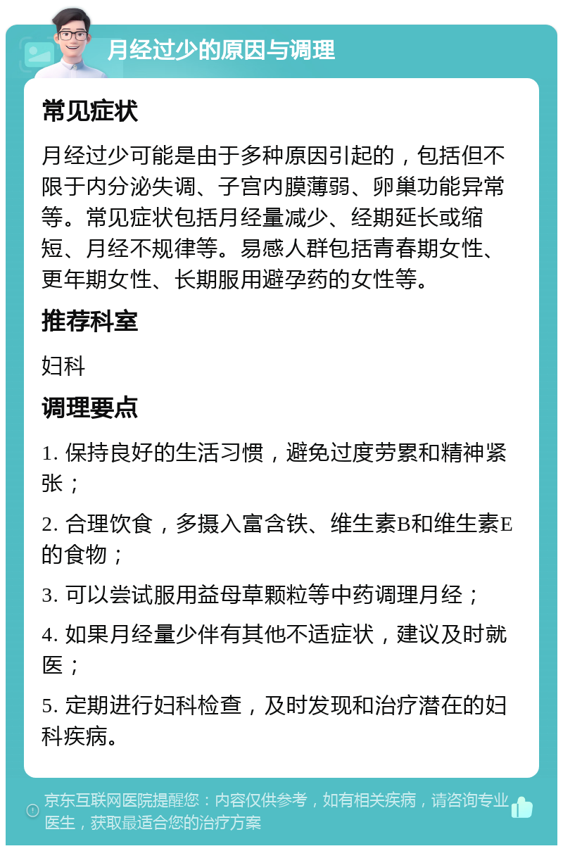 月经过少的原因与调理 常见症状 月经过少可能是由于多种原因引起的，包括但不限于内分泌失调、子宫内膜薄弱、卵巢功能异常等。常见症状包括月经量减少、经期延长或缩短、月经不规律等。易感人群包括青春期女性、更年期女性、长期服用避孕药的女性等。 推荐科室 妇科 调理要点 1. 保持良好的生活习惯，避免过度劳累和精神紧张； 2. 合理饮食，多摄入富含铁、维生素B和维生素E的食物； 3. 可以尝试服用益母草颗粒等中药调理月经； 4. 如果月经量少伴有其他不适症状，建议及时就医； 5. 定期进行妇科检查，及时发现和治疗潜在的妇科疾病。