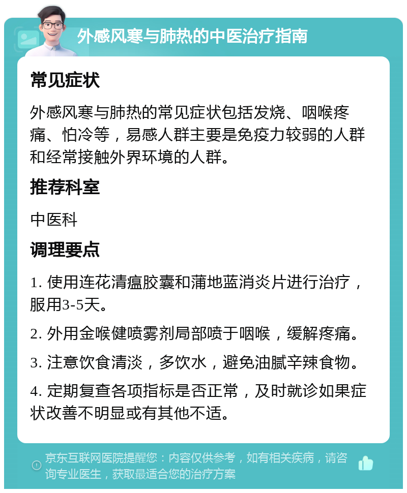 外感风寒与肺热的中医治疗指南 常见症状 外感风寒与肺热的常见症状包括发烧、咽喉疼痛、怕冷等，易感人群主要是免疫力较弱的人群和经常接触外界环境的人群。 推荐科室 中医科 调理要点 1. 使用连花清瘟胶囊和蒲地蓝消炎片进行治疗，服用3-5天。 2. 外用金喉健喷雾剂局部喷于咽喉，缓解疼痛。 3. 注意饮食清淡，多饮水，避免油腻辛辣食物。 4. 定期复查各项指标是否正常，及时就诊如果症状改善不明显或有其他不适。