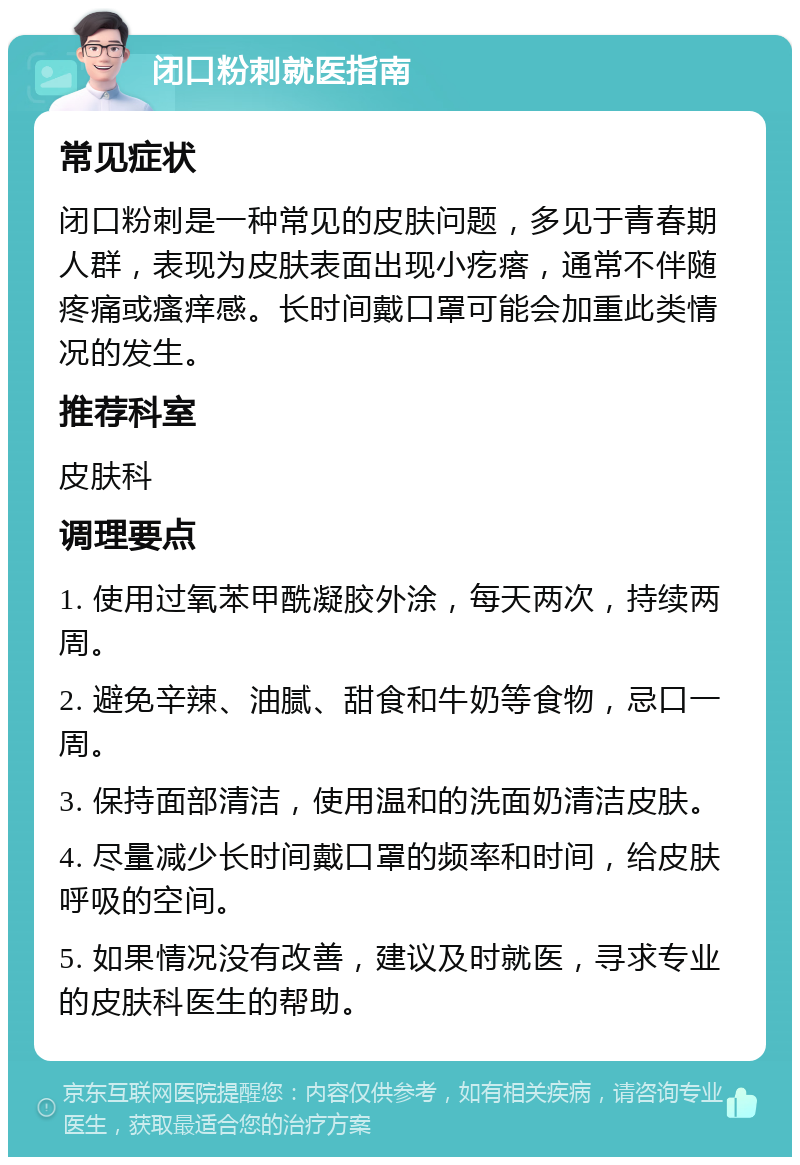 闭口粉刺就医指南 常见症状 闭口粉刺是一种常见的皮肤问题，多见于青春期人群，表现为皮肤表面出现小疙瘩，通常不伴随疼痛或瘙痒感。长时间戴口罩可能会加重此类情况的发生。 推荐科室 皮肤科 调理要点 1. 使用过氧苯甲酰凝胶外涂，每天两次，持续两周。 2. 避免辛辣、油腻、甜食和牛奶等食物，忌口一周。 3. 保持面部清洁，使用温和的洗面奶清洁皮肤。 4. 尽量减少长时间戴口罩的频率和时间，给皮肤呼吸的空间。 5. 如果情况没有改善，建议及时就医，寻求专业的皮肤科医生的帮助。