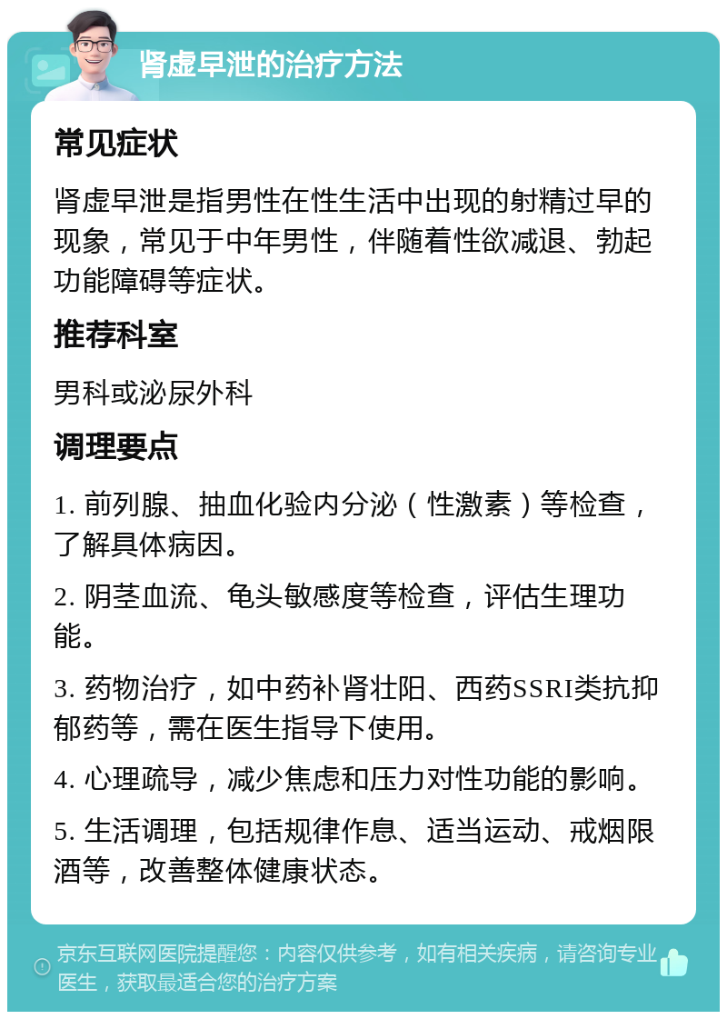 肾虚早泄的治疗方法 常见症状 肾虚早泄是指男性在性生活中出现的射精过早的现象，常见于中年男性，伴随着性欲减退、勃起功能障碍等症状。 推荐科室 男科或泌尿外科 调理要点 1. 前列腺、抽血化验内分泌（性激素）等检查，了解具体病因。 2. 阴茎血流、龟头敏感度等检查，评估生理功能。 3. 药物治疗，如中药补肾壮阳、西药SSRI类抗抑郁药等，需在医生指导下使用。 4. 心理疏导，减少焦虑和压力对性功能的影响。 5. 生活调理，包括规律作息、适当运动、戒烟限酒等，改善整体健康状态。