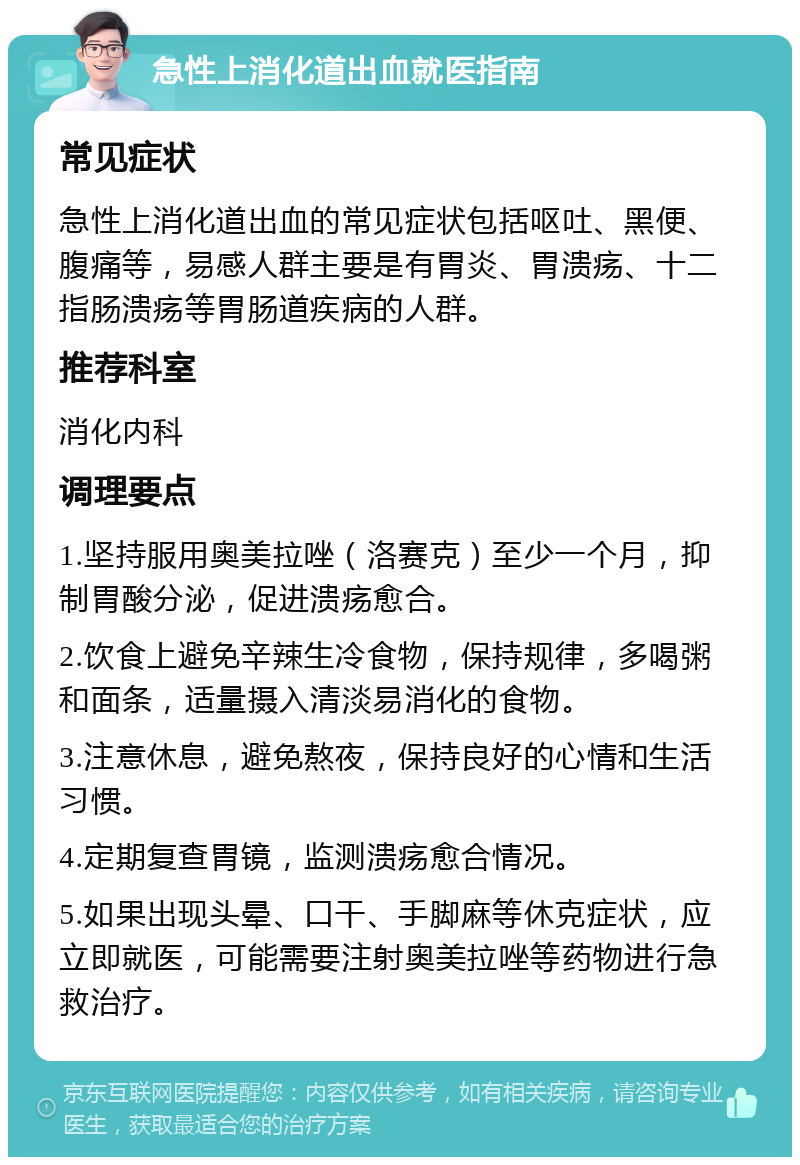 急性上消化道出血就医指南 常见症状 急性上消化道出血的常见症状包括呕吐、黑便、腹痛等，易感人群主要是有胃炎、胃溃疡、十二指肠溃疡等胃肠道疾病的人群。 推荐科室 消化内科 调理要点 1.坚持服用奥美拉唑（洛赛克）至少一个月，抑制胃酸分泌，促进溃疡愈合。 2.饮食上避免辛辣生冷食物，保持规律，多喝粥和面条，适量摄入清淡易消化的食物。 3.注意休息，避免熬夜，保持良好的心情和生活习惯。 4.定期复查胃镜，监测溃疡愈合情况。 5.如果出现头晕、口干、手脚麻等休克症状，应立即就医，可能需要注射奥美拉唑等药物进行急救治疗。