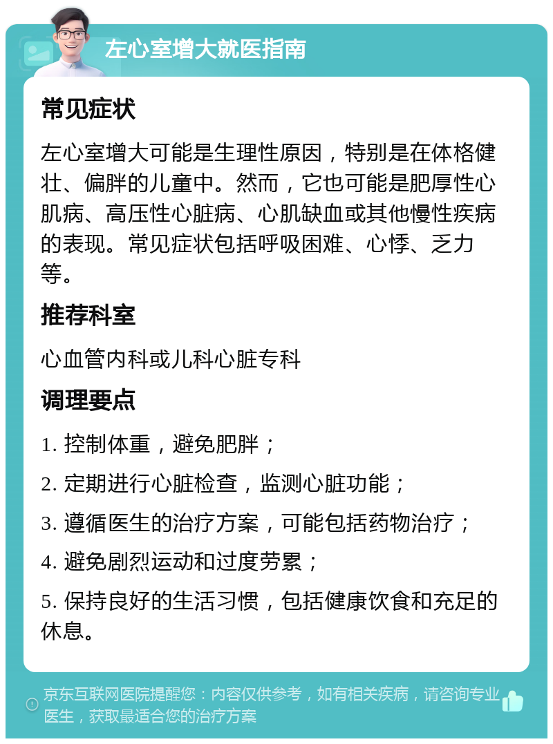 左心室增大就医指南 常见症状 左心室增大可能是生理性原因，特别是在体格健壮、偏胖的儿童中。然而，它也可能是肥厚性心肌病、高压性心脏病、心肌缺血或其他慢性疾病的表现。常见症状包括呼吸困难、心悸、乏力等。 推荐科室 心血管内科或儿科心脏专科 调理要点 1. 控制体重，避免肥胖； 2. 定期进行心脏检查，监测心脏功能； 3. 遵循医生的治疗方案，可能包括药物治疗； 4. 避免剧烈运动和过度劳累； 5. 保持良好的生活习惯，包括健康饮食和充足的休息。