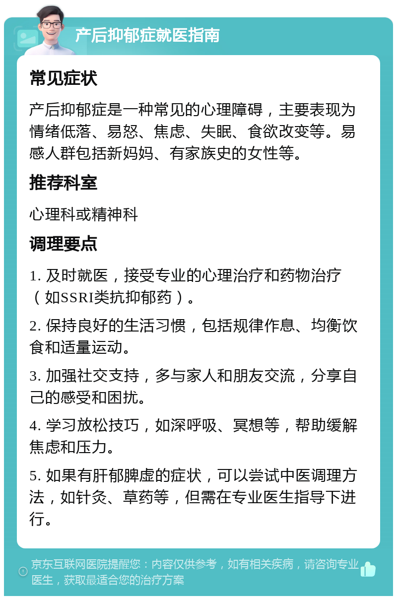 产后抑郁症就医指南 常见症状 产后抑郁症是一种常见的心理障碍，主要表现为情绪低落、易怒、焦虑、失眠、食欲改变等。易感人群包括新妈妈、有家族史的女性等。 推荐科室 心理科或精神科 调理要点 1. 及时就医，接受专业的心理治疗和药物治疗（如SSRI类抗抑郁药）。 2. 保持良好的生活习惯，包括规律作息、均衡饮食和适量运动。 3. 加强社交支持，多与家人和朋友交流，分享自己的感受和困扰。 4. 学习放松技巧，如深呼吸、冥想等，帮助缓解焦虑和压力。 5. 如果有肝郁脾虚的症状，可以尝试中医调理方法，如针灸、草药等，但需在专业医生指导下进行。