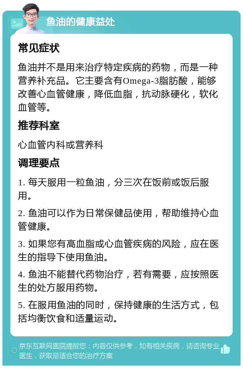 鱼油的健康益处 常见症状 鱼油并不是用来治疗特定疾病的药物，而是一种营养补充品。它主要含有Omega-3脂肪酸，能够改善心血管健康，降低血脂，抗动脉硬化，软化血管等。 推荐科室 心血管内科或营养科 调理要点 1. 每天服用一粒鱼油，分三次在饭前或饭后服用。 2. 鱼油可以作为日常保健品使用，帮助维持心血管健康。 3. 如果您有高血脂或心血管疾病的风险，应在医生的指导下使用鱼油。 4. 鱼油不能替代药物治疗，若有需要，应按照医生的处方服用药物。 5. 在服用鱼油的同时，保持健康的生活方式，包括均衡饮食和适量运动。