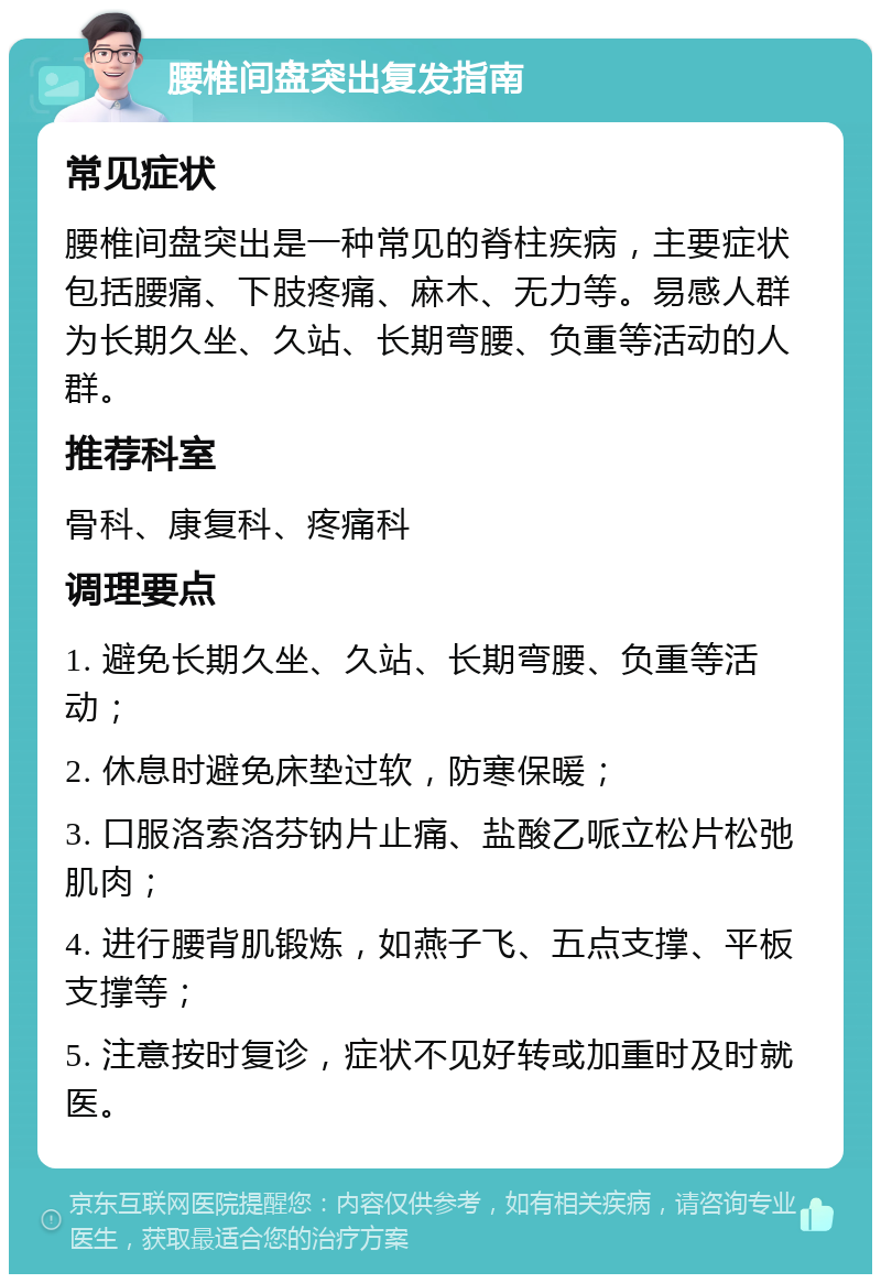 腰椎间盘突出复发指南 常见症状 腰椎间盘突出是一种常见的脊柱疾病，主要症状包括腰痛、下肢疼痛、麻木、无力等。易感人群为长期久坐、久站、长期弯腰、负重等活动的人群。 推荐科室 骨科、康复科、疼痛科 调理要点 1. 避免长期久坐、久站、长期弯腰、负重等活动； 2. 休息时避免床垫过软，防寒保暖； 3. 口服洛索洛芬钠片止痛、盐酸乙哌立松片松弛肌肉； 4. 进行腰背肌锻炼，如燕子飞、五点支撑、平板支撑等； 5. 注意按时复诊，症状不见好转或加重时及时就医。