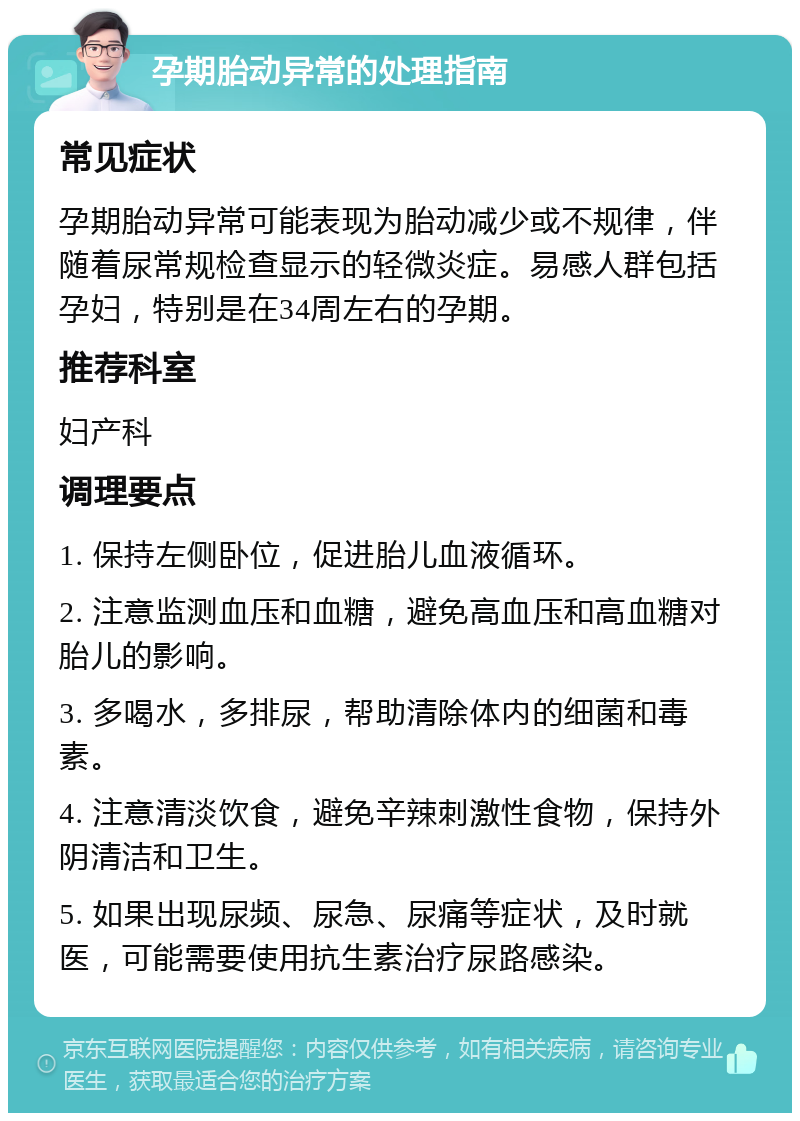 孕期胎动异常的处理指南 常见症状 孕期胎动异常可能表现为胎动减少或不规律，伴随着尿常规检查显示的轻微炎症。易感人群包括孕妇，特别是在34周左右的孕期。 推荐科室 妇产科 调理要点 1. 保持左侧卧位，促进胎儿血液循环。 2. 注意监测血压和血糖，避免高血压和高血糖对胎儿的影响。 3. 多喝水，多排尿，帮助清除体内的细菌和毒素。 4. 注意清淡饮食，避免辛辣刺激性食物，保持外阴清洁和卫生。 5. 如果出现尿频、尿急、尿痛等症状，及时就医，可能需要使用抗生素治疗尿路感染。