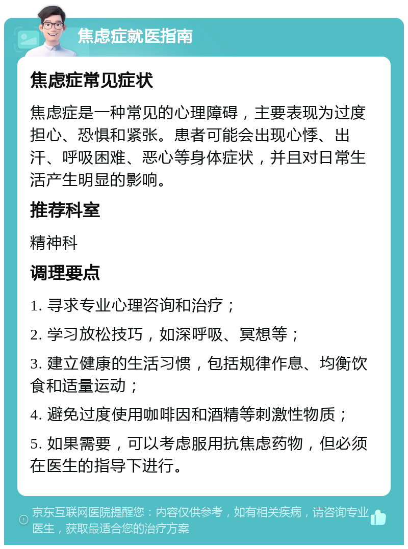 焦虑症就医指南 焦虑症常见症状 焦虑症是一种常见的心理障碍，主要表现为过度担心、恐惧和紧张。患者可能会出现心悸、出汗、呼吸困难、恶心等身体症状，并且对日常生活产生明显的影响。 推荐科室 精神科 调理要点 1. 寻求专业心理咨询和治疗； 2. 学习放松技巧，如深呼吸、冥想等； 3. 建立健康的生活习惯，包括规律作息、均衡饮食和适量运动； 4. 避免过度使用咖啡因和酒精等刺激性物质； 5. 如果需要，可以考虑服用抗焦虑药物，但必须在医生的指导下进行。