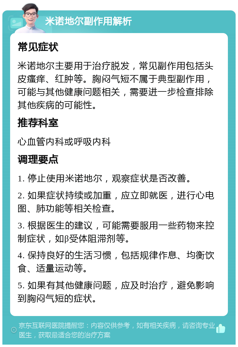 米诺地尔副作用解析 常见症状 米诺地尔主要用于治疗脱发，常见副作用包括头皮瘙痒、红肿等。胸闷气短不属于典型副作用，可能与其他健康问题相关，需要进一步检查排除其他疾病的可能性。 推荐科室 心血管内科或呼吸内科 调理要点 1. 停止使用米诺地尔，观察症状是否改善。 2. 如果症状持续或加重，应立即就医，进行心电图、肺功能等相关检查。 3. 根据医生的建议，可能需要服用一些药物来控制症状，如β受体阻滞剂等。 4. 保持良好的生活习惯，包括规律作息、均衡饮食、适量运动等。 5. 如果有其他健康问题，应及时治疗，避免影响到胸闷气短的症状。