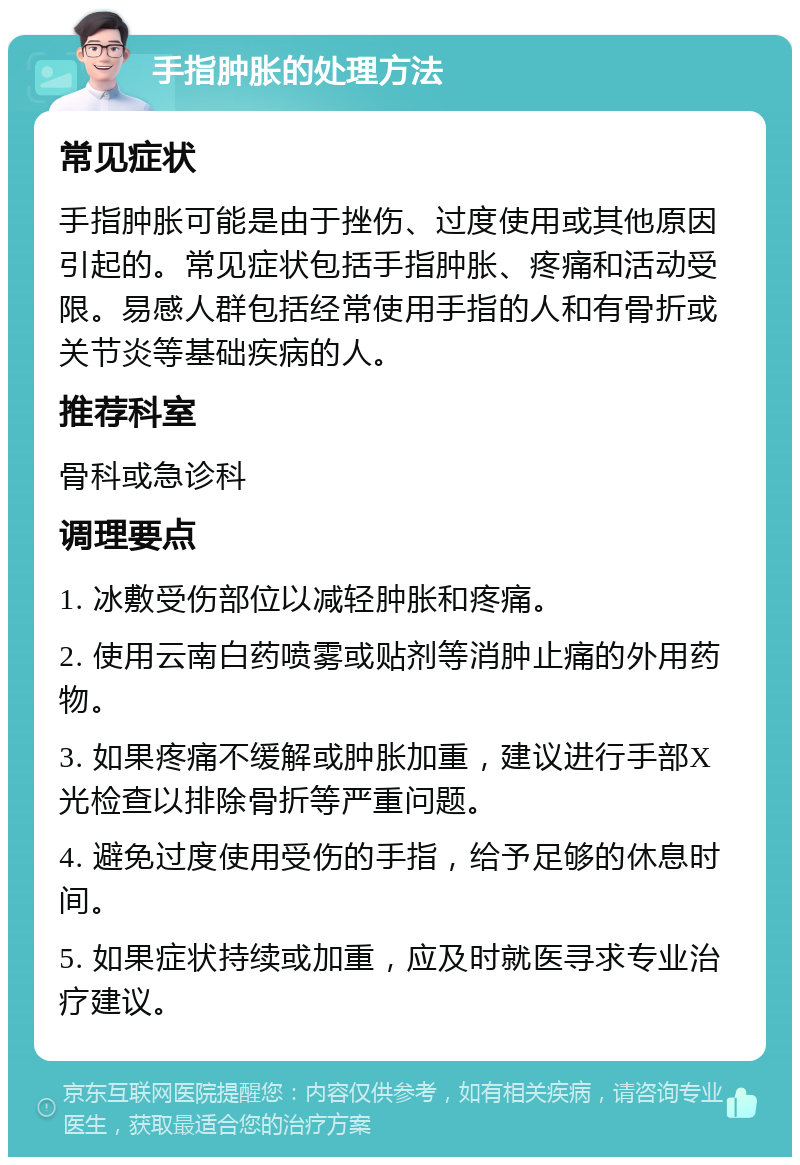 手指肿胀的处理方法 常见症状 手指肿胀可能是由于挫伤、过度使用或其他原因引起的。常见症状包括手指肿胀、疼痛和活动受限。易感人群包括经常使用手指的人和有骨折或关节炎等基础疾病的人。 推荐科室 骨科或急诊科 调理要点 1. 冰敷受伤部位以减轻肿胀和疼痛。 2. 使用云南白药喷雾或贴剂等消肿止痛的外用药物。 3. 如果疼痛不缓解或肿胀加重，建议进行手部X光检查以排除骨折等严重问题。 4. 避免过度使用受伤的手指，给予足够的休息时间。 5. 如果症状持续或加重，应及时就医寻求专业治疗建议。