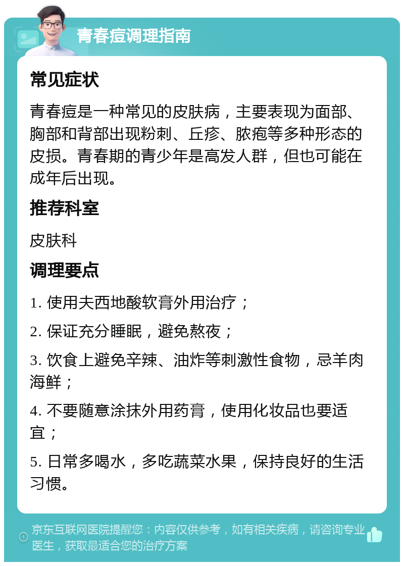 青春痘调理指南 常见症状 青春痘是一种常见的皮肤病，主要表现为面部、胸部和背部出现粉刺、丘疹、脓疱等多种形态的皮损。青春期的青少年是高发人群，但也可能在成年后出现。 推荐科室 皮肤科 调理要点 1. 使用夫西地酸软膏外用治疗； 2. 保证充分睡眠，避免熬夜； 3. 饮食上避免辛辣、油炸等刺激性食物，忌羊肉海鲜； 4. 不要随意涂抹外用药膏，使用化妆品也要适宜； 5. 日常多喝水，多吃蔬菜水果，保持良好的生活习惯。