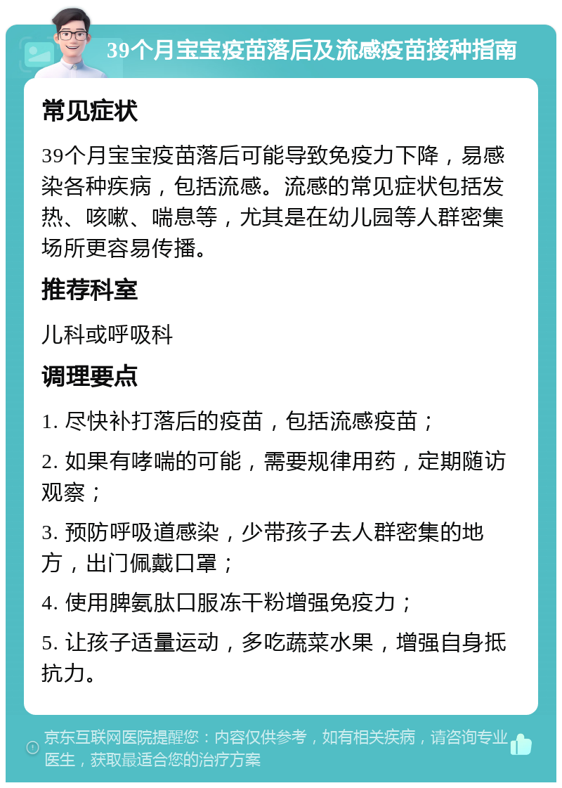 39个月宝宝疫苗落后及流感疫苗接种指南 常见症状 39个月宝宝疫苗落后可能导致免疫力下降，易感染各种疾病，包括流感。流感的常见症状包括发热、咳嗽、喘息等，尤其是在幼儿园等人群密集场所更容易传播。 推荐科室 儿科或呼吸科 调理要点 1. 尽快补打落后的疫苗，包括流感疫苗； 2. 如果有哮喘的可能，需要规律用药，定期随访观察； 3. 预防呼吸道感染，少带孩子去人群密集的地方，出门佩戴口罩； 4. 使用脾氨肽口服冻干粉增强免疫力； 5. 让孩子适量运动，多吃蔬菜水果，增强自身抵抗力。