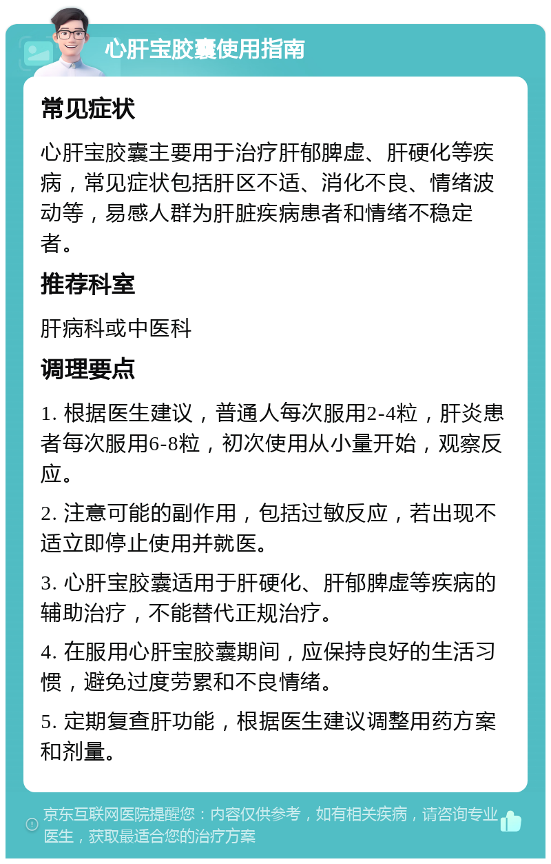 心肝宝胶囊使用指南 常见症状 心肝宝胶囊主要用于治疗肝郁脾虚、肝硬化等疾病，常见症状包括肝区不适、消化不良、情绪波动等，易感人群为肝脏疾病患者和情绪不稳定者。 推荐科室 肝病科或中医科 调理要点 1. 根据医生建议，普通人每次服用2-4粒，肝炎患者每次服用6-8粒，初次使用从小量开始，观察反应。 2. 注意可能的副作用，包括过敏反应，若出现不适立即停止使用并就医。 3. 心肝宝胶囊适用于肝硬化、肝郁脾虚等疾病的辅助治疗，不能替代正规治疗。 4. 在服用心肝宝胶囊期间，应保持良好的生活习惯，避免过度劳累和不良情绪。 5. 定期复查肝功能，根据医生建议调整用药方案和剂量。