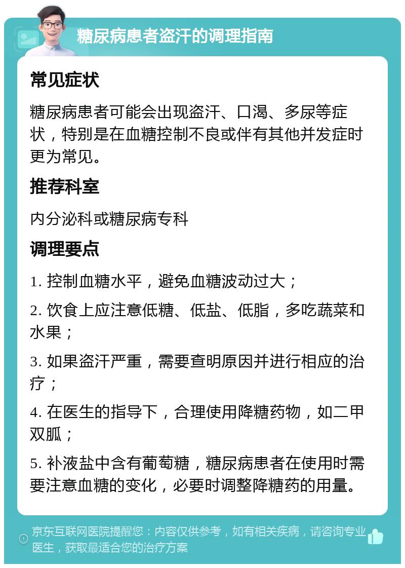 糖尿病患者盗汗的调理指南 常见症状 糖尿病患者可能会出现盗汗、口渴、多尿等症状，特别是在血糖控制不良或伴有其他并发症时更为常见。 推荐科室 内分泌科或糖尿病专科 调理要点 1. 控制血糖水平，避免血糖波动过大； 2. 饮食上应注意低糖、低盐、低脂，多吃蔬菜和水果； 3. 如果盗汗严重，需要查明原因并进行相应的治疗； 4. 在医生的指导下，合理使用降糖药物，如二甲双胍； 5. 补液盐中含有葡萄糖，糖尿病患者在使用时需要注意血糖的变化，必要时调整降糖药的用量。