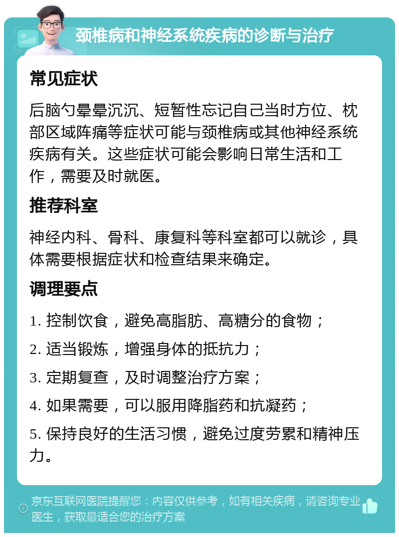 颈椎病和神经系统疾病的诊断与治疗 常见症状 后脑勺晕晕沉沉、短暂性忘记自己当时方位、枕部区域阵痛等症状可能与颈椎病或其他神经系统疾病有关。这些症状可能会影响日常生活和工作，需要及时就医。 推荐科室 神经内科、骨科、康复科等科室都可以就诊，具体需要根据症状和检查结果来确定。 调理要点 1. 控制饮食，避免高脂肪、高糖分的食物； 2. 适当锻炼，增强身体的抵抗力； 3. 定期复查，及时调整治疗方案； 4. 如果需要，可以服用降脂药和抗凝药； 5. 保持良好的生活习惯，避免过度劳累和精神压力。