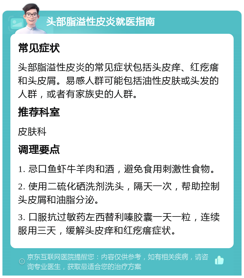 头部脂溢性皮炎就医指南 常见症状 头部脂溢性皮炎的常见症状包括头皮痒、红疙瘩和头皮屑。易感人群可能包括油性皮肤或头发的人群，或者有家族史的人群。 推荐科室 皮肤科 调理要点 1. 忌口鱼虾牛羊肉和酒，避免食用刺激性食物。 2. 使用二硫化硒洗剂洗头，隔天一次，帮助控制头皮屑和油脂分泌。 3. 口服抗过敏药左西替利嗪胶囊一天一粒，连续服用三天，缓解头皮痒和红疙瘩症状。