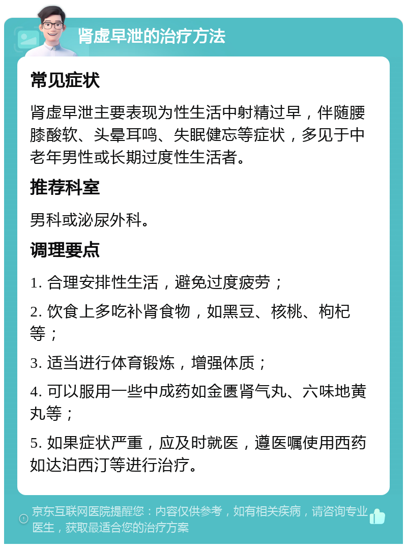 肾虚早泄的治疗方法 常见症状 肾虚早泄主要表现为性生活中射精过早，伴随腰膝酸软、头晕耳鸣、失眠健忘等症状，多见于中老年男性或长期过度性生活者。 推荐科室 男科或泌尿外科。 调理要点 1. 合理安排性生活，避免过度疲劳； 2. 饮食上多吃补肾食物，如黑豆、核桃、枸杞等； 3. 适当进行体育锻炼，增强体质； 4. 可以服用一些中成药如金匮肾气丸、六味地黄丸等； 5. 如果症状严重，应及时就医，遵医嘱使用西药如达泊西汀等进行治疗。