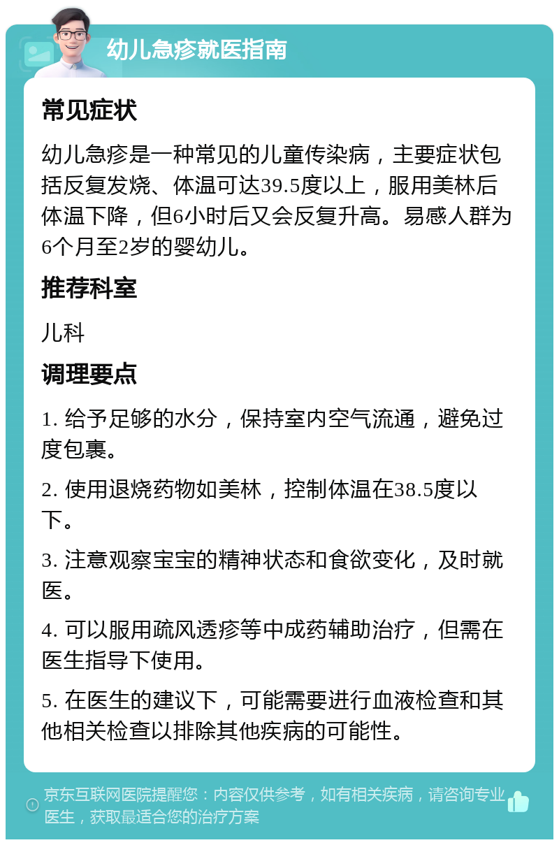 幼儿急疹就医指南 常见症状 幼儿急疹是一种常见的儿童传染病，主要症状包括反复发烧、体温可达39.5度以上，服用美林后体温下降，但6小时后又会反复升高。易感人群为6个月至2岁的婴幼儿。 推荐科室 儿科 调理要点 1. 给予足够的水分，保持室内空气流通，避免过度包裹。 2. 使用退烧药物如美林，控制体温在38.5度以下。 3. 注意观察宝宝的精神状态和食欲变化，及时就医。 4. 可以服用疏风透疹等中成药辅助治疗，但需在医生指导下使用。 5. 在医生的建议下，可能需要进行血液检查和其他相关检查以排除其他疾病的可能性。