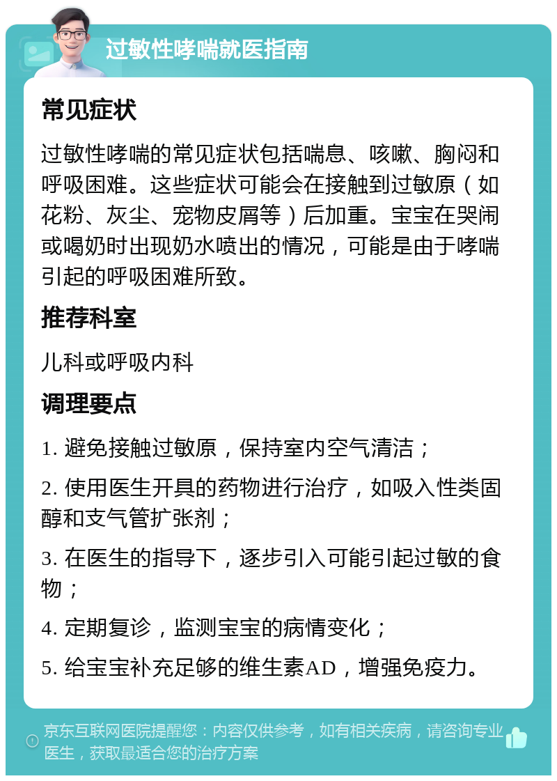 过敏性哮喘就医指南 常见症状 过敏性哮喘的常见症状包括喘息、咳嗽、胸闷和呼吸困难。这些症状可能会在接触到过敏原（如花粉、灰尘、宠物皮屑等）后加重。宝宝在哭闹或喝奶时出现奶水喷出的情况，可能是由于哮喘引起的呼吸困难所致。 推荐科室 儿科或呼吸内科 调理要点 1. 避免接触过敏原，保持室内空气清洁； 2. 使用医生开具的药物进行治疗，如吸入性类固醇和支气管扩张剂； 3. 在医生的指导下，逐步引入可能引起过敏的食物； 4. 定期复诊，监测宝宝的病情变化； 5. 给宝宝补充足够的维生素AD，增强免疫力。