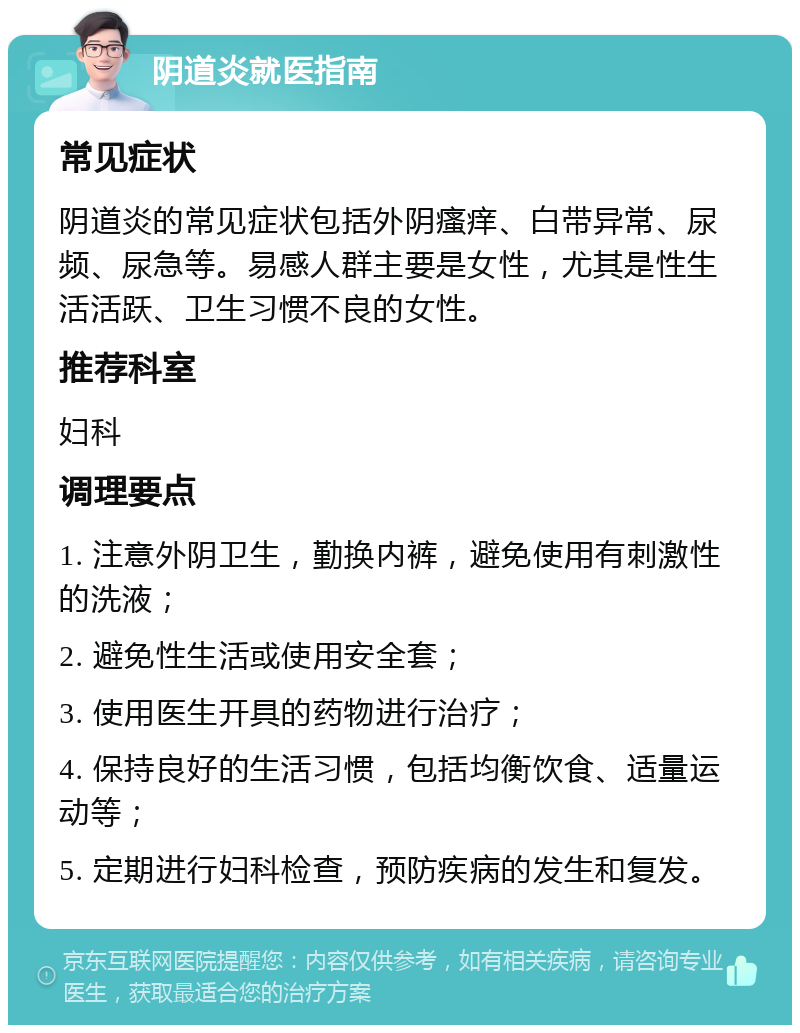 阴道炎就医指南 常见症状 阴道炎的常见症状包括外阴瘙痒、白带异常、尿频、尿急等。易感人群主要是女性，尤其是性生活活跃、卫生习惯不良的女性。 推荐科室 妇科 调理要点 1. 注意外阴卫生，勤换内裤，避免使用有刺激性的洗液； 2. 避免性生活或使用安全套； 3. 使用医生开具的药物进行治疗； 4. 保持良好的生活习惯，包括均衡饮食、适量运动等； 5. 定期进行妇科检查，预防疾病的发生和复发。