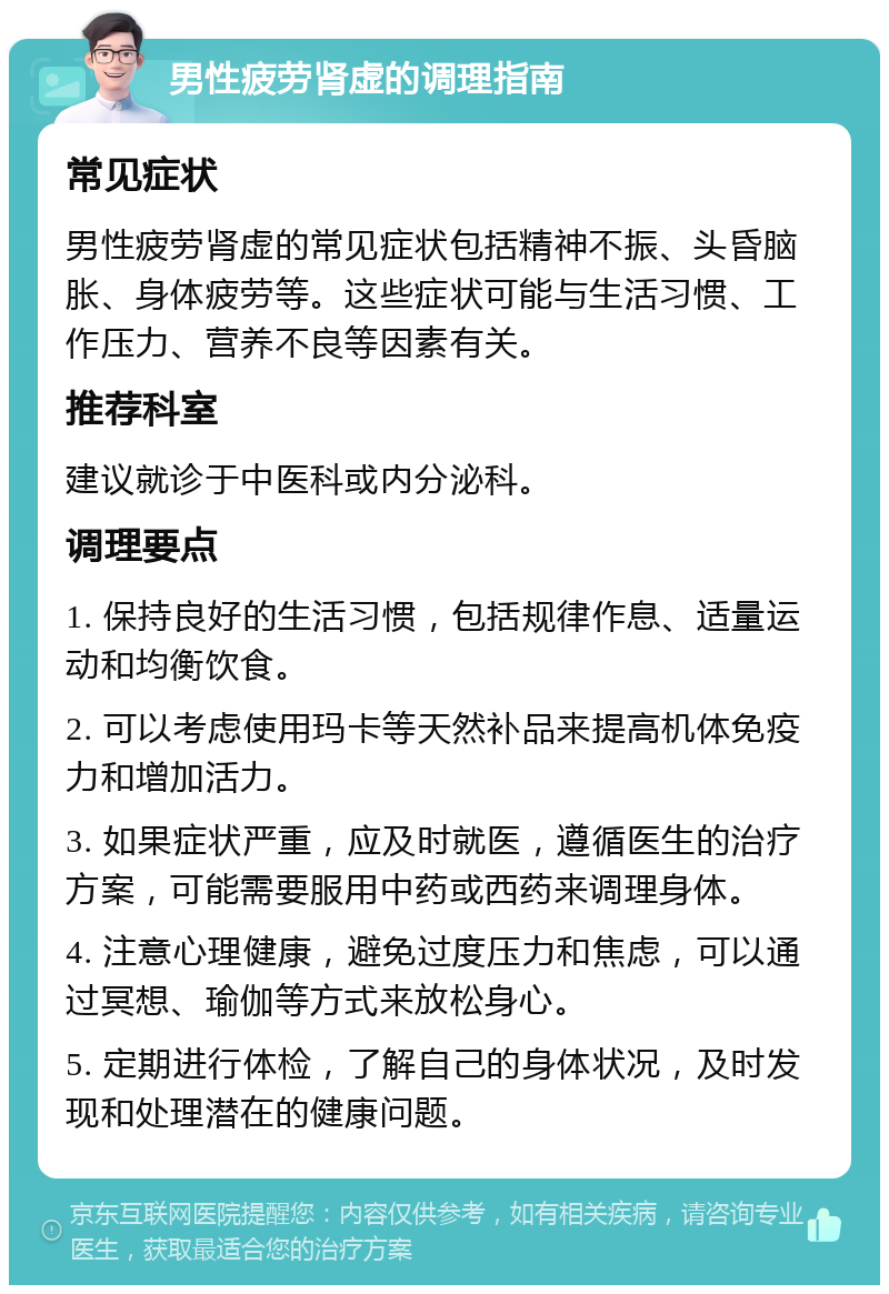 男性疲劳肾虚的调理指南 常见症状 男性疲劳肾虚的常见症状包括精神不振、头昏脑胀、身体疲劳等。这些症状可能与生活习惯、工作压力、营养不良等因素有关。 推荐科室 建议就诊于中医科或内分泌科。 调理要点 1. 保持良好的生活习惯，包括规律作息、适量运动和均衡饮食。 2. 可以考虑使用玛卡等天然补品来提高机体免疫力和增加活力。 3. 如果症状严重，应及时就医，遵循医生的治疗方案，可能需要服用中药或西药来调理身体。 4. 注意心理健康，避免过度压力和焦虑，可以通过冥想、瑜伽等方式来放松身心。 5. 定期进行体检，了解自己的身体状况，及时发现和处理潜在的健康问题。