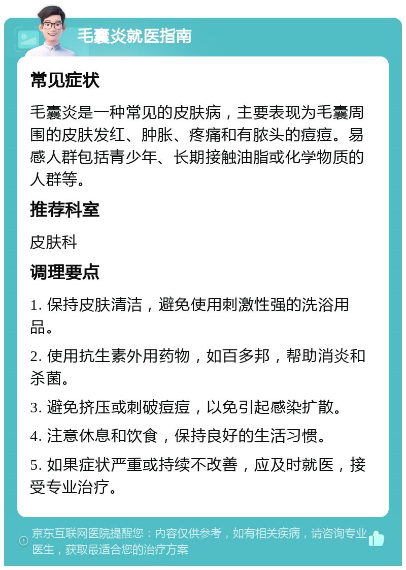 毛囊炎就医指南 常见症状 毛囊炎是一种常见的皮肤病，主要表现为毛囊周围的皮肤发红、肿胀、疼痛和有脓头的痘痘。易感人群包括青少年、长期接触油脂或化学物质的人群等。 推荐科室 皮肤科 调理要点 1. 保持皮肤清洁，避免使用刺激性强的洗浴用品。 2. 使用抗生素外用药物，如百多邦，帮助消炎和杀菌。 3. 避免挤压或刺破痘痘，以免引起感染扩散。 4. 注意休息和饮食，保持良好的生活习惯。 5. 如果症状严重或持续不改善，应及时就医，接受专业治疗。