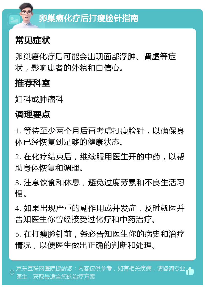 卵巢癌化疗后打瘦脸针指南 常见症状 卵巢癌化疗后可能会出现面部浮肿、肾虚等症状，影响患者的外貌和自信心。 推荐科室 妇科或肿瘤科 调理要点 1. 等待至少两个月后再考虑打瘦脸针，以确保身体已经恢复到足够的健康状态。 2. 在化疗结束后，继续服用医生开的中药，以帮助身体恢复和调理。 3. 注意饮食和休息，避免过度劳累和不良生活习惯。 4. 如果出现严重的副作用或并发症，及时就医并告知医生你曾经接受过化疗和中药治疗。 5. 在打瘦脸针前，务必告知医生你的病史和治疗情况，以便医生做出正确的判断和处理。