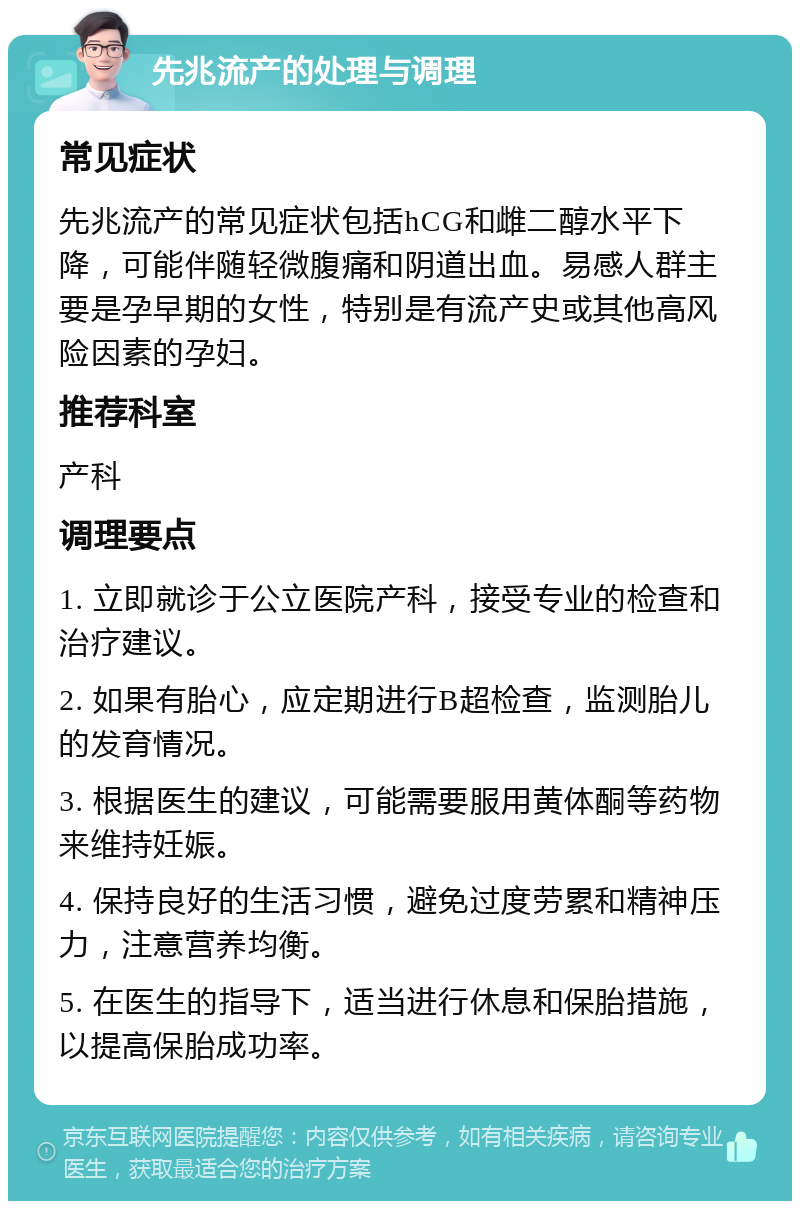 先兆流产的处理与调理 常见症状 先兆流产的常见症状包括hCG和雌二醇水平下降，可能伴随轻微腹痛和阴道出血。易感人群主要是孕早期的女性，特别是有流产史或其他高风险因素的孕妇。 推荐科室 产科 调理要点 1. 立即就诊于公立医院产科，接受专业的检查和治疗建议。 2. 如果有胎心，应定期进行B超检查，监测胎儿的发育情况。 3. 根据医生的建议，可能需要服用黄体酮等药物来维持妊娠。 4. 保持良好的生活习惯，避免过度劳累和精神压力，注意营养均衡。 5. 在医生的指导下，适当进行休息和保胎措施，以提高保胎成功率。