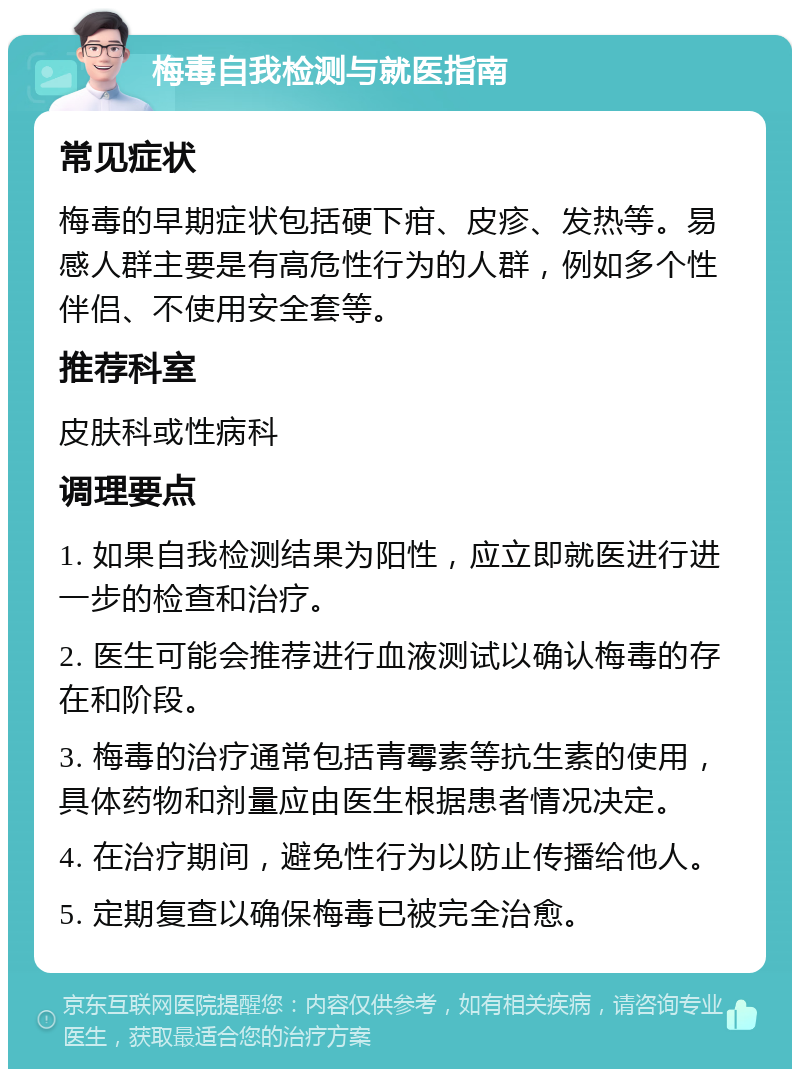 梅毒自我检测与就医指南 常见症状 梅毒的早期症状包括硬下疳、皮疹、发热等。易感人群主要是有高危性行为的人群，例如多个性伴侣、不使用安全套等。 推荐科室 皮肤科或性病科 调理要点 1. 如果自我检测结果为阳性，应立即就医进行进一步的检查和治疗。 2. 医生可能会推荐进行血液测试以确认梅毒的存在和阶段。 3. 梅毒的治疗通常包括青霉素等抗生素的使用，具体药物和剂量应由医生根据患者情况决定。 4. 在治疗期间，避免性行为以防止传播给他人。 5. 定期复查以确保梅毒已被完全治愈。