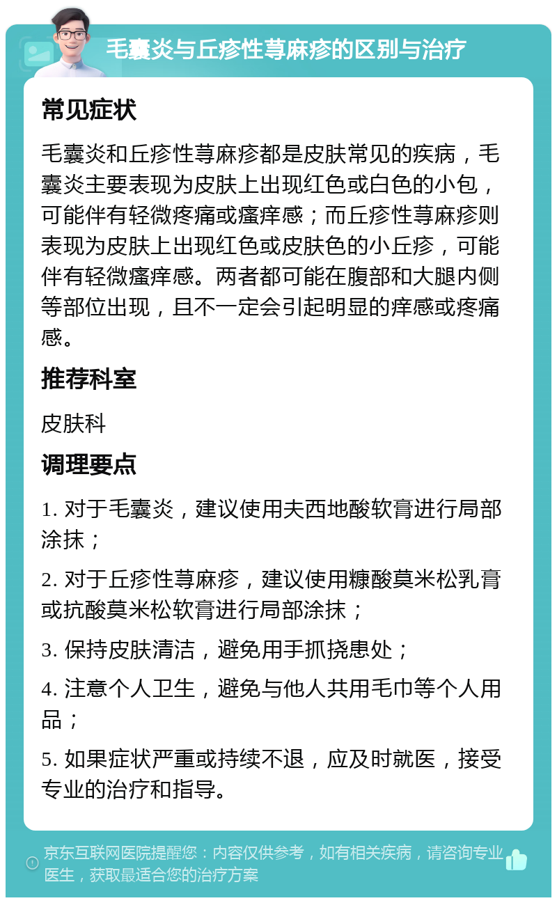 毛囊炎与丘疹性荨麻疹的区别与治疗 常见症状 毛囊炎和丘疹性荨麻疹都是皮肤常见的疾病，毛囊炎主要表现为皮肤上出现红色或白色的小包，可能伴有轻微疼痛或瘙痒感；而丘疹性荨麻疹则表现为皮肤上出现红色或皮肤色的小丘疹，可能伴有轻微瘙痒感。两者都可能在腹部和大腿内侧等部位出现，且不一定会引起明显的痒感或疼痛感。 推荐科室 皮肤科 调理要点 1. 对于毛囊炎，建议使用夫西地酸软膏进行局部涂抹； 2. 对于丘疹性荨麻疹，建议使用糠酸莫米松乳膏或抗酸莫米松软膏进行局部涂抹； 3. 保持皮肤清洁，避免用手抓挠患处； 4. 注意个人卫生，避免与他人共用毛巾等个人用品； 5. 如果症状严重或持续不退，应及时就医，接受专业的治疗和指导。