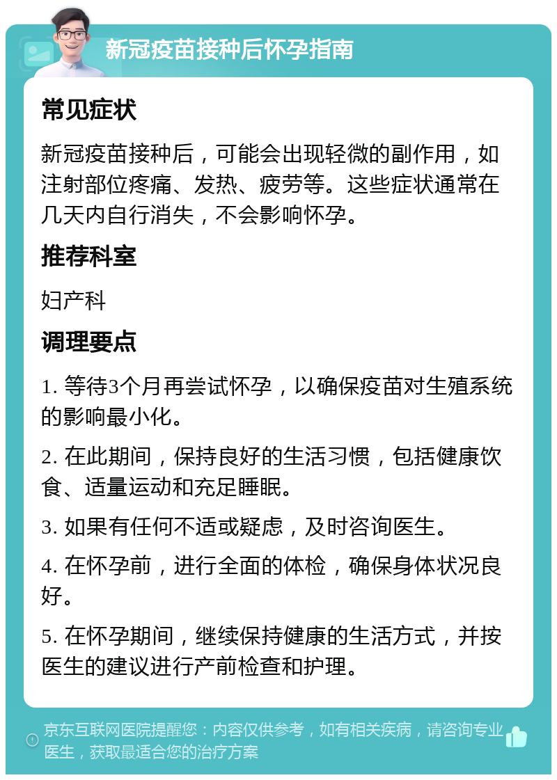 新冠疫苗接种后怀孕指南 常见症状 新冠疫苗接种后，可能会出现轻微的副作用，如注射部位疼痛、发热、疲劳等。这些症状通常在几天内自行消失，不会影响怀孕。 推荐科室 妇产科 调理要点 1. 等待3个月再尝试怀孕，以确保疫苗对生殖系统的影响最小化。 2. 在此期间，保持良好的生活习惯，包括健康饮食、适量运动和充足睡眠。 3. 如果有任何不适或疑虑，及时咨询医生。 4. 在怀孕前，进行全面的体检，确保身体状况良好。 5. 在怀孕期间，继续保持健康的生活方式，并按医生的建议进行产前检查和护理。