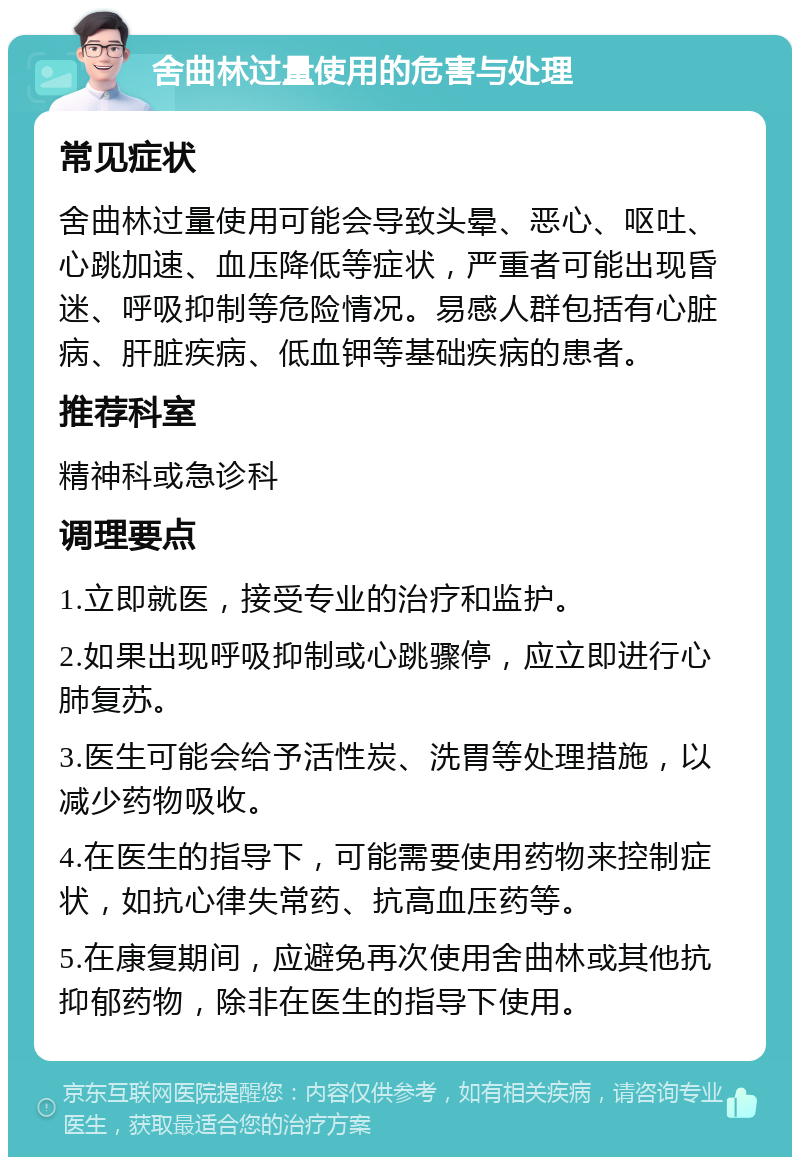 舍曲林过量使用的危害与处理 常见症状 舍曲林过量使用可能会导致头晕、恶心、呕吐、心跳加速、血压降低等症状，严重者可能出现昏迷、呼吸抑制等危险情况。易感人群包括有心脏病、肝脏疾病、低血钾等基础疾病的患者。 推荐科室 精神科或急诊科 调理要点 1.立即就医，接受专业的治疗和监护。 2.如果出现呼吸抑制或心跳骤停，应立即进行心肺复苏。 3.医生可能会给予活性炭、洗胃等处理措施，以减少药物吸收。 4.在医生的指导下，可能需要使用药物来控制症状，如抗心律失常药、抗高血压药等。 5.在康复期间，应避免再次使用舍曲林或其他抗抑郁药物，除非在医生的指导下使用。