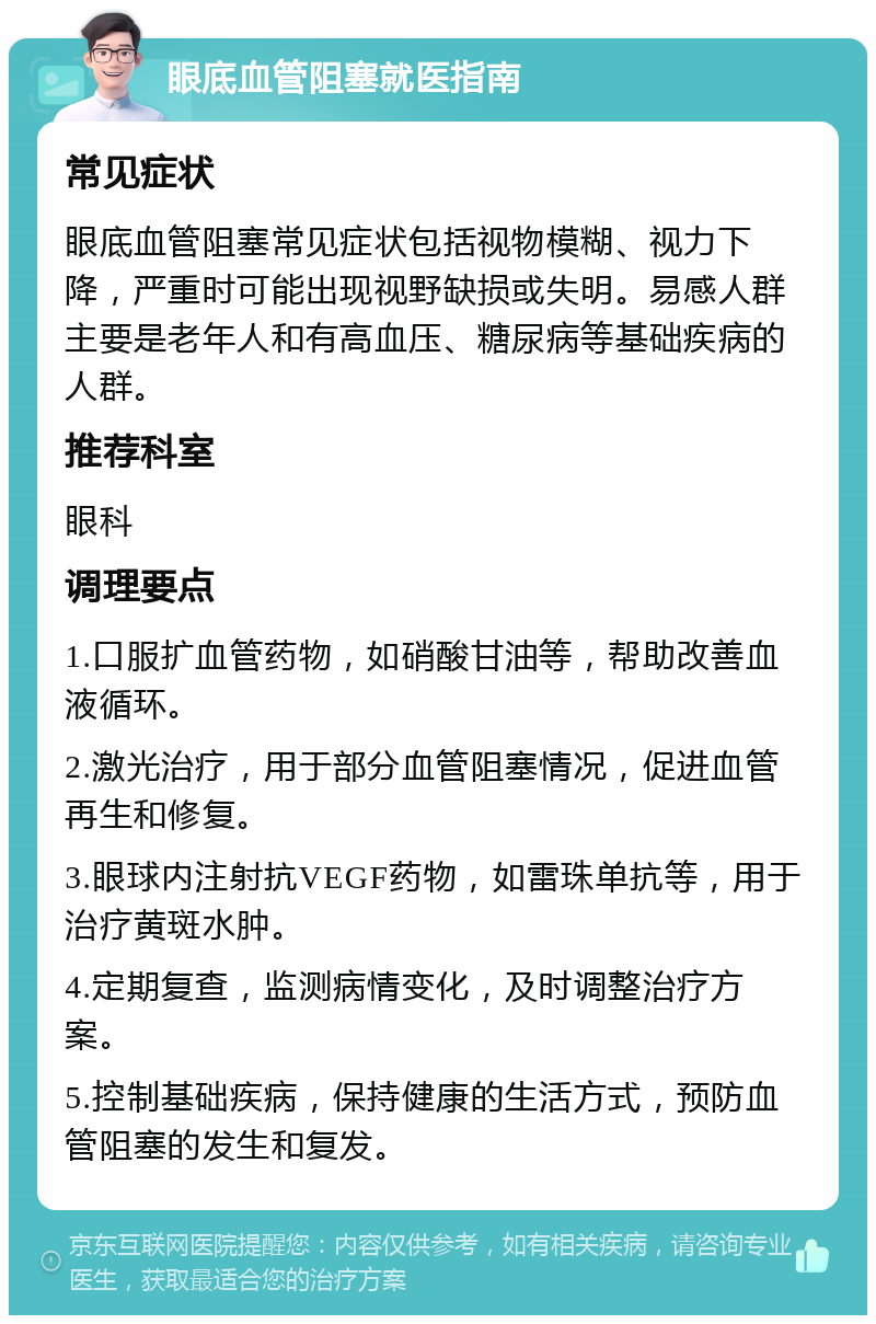 眼底血管阻塞就医指南 常见症状 眼底血管阻塞常见症状包括视物模糊、视力下降，严重时可能出现视野缺损或失明。易感人群主要是老年人和有高血压、糖尿病等基础疾病的人群。 推荐科室 眼科 调理要点 1.口服扩血管药物，如硝酸甘油等，帮助改善血液循环。 2.激光治疗，用于部分血管阻塞情况，促进血管再生和修复。 3.眼球内注射抗VEGF药物，如雷珠单抗等，用于治疗黄斑水肿。 4.定期复查，监测病情变化，及时调整治疗方案。 5.控制基础疾病，保持健康的生活方式，预防血管阻塞的发生和复发。