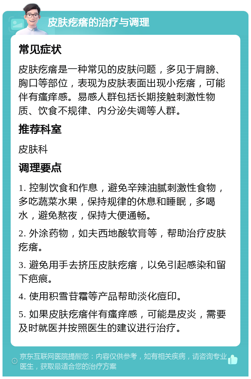 皮肤疙瘩的治疗与调理 常见症状 皮肤疙瘩是一种常见的皮肤问题，多见于肩膀、胸口等部位，表现为皮肤表面出现小疙瘩，可能伴有瘙痒感。易感人群包括长期接触刺激性物质、饮食不规律、内分泌失调等人群。 推荐科室 皮肤科 调理要点 1. 控制饮食和作息，避免辛辣油腻刺激性食物，多吃蔬菜水果，保持规律的休息和睡眠，多喝水，避免熬夜，保持大便通畅。 2. 外涂药物，如夫西地酸软膏等，帮助治疗皮肤疙瘩。 3. 避免用手去挤压皮肤疙瘩，以免引起感染和留下疤痕。 4. 使用积雪苷霜等产品帮助淡化痘印。 5. 如果皮肤疙瘩伴有瘙痒感，可能是皮炎，需要及时就医并按照医生的建议进行治疗。