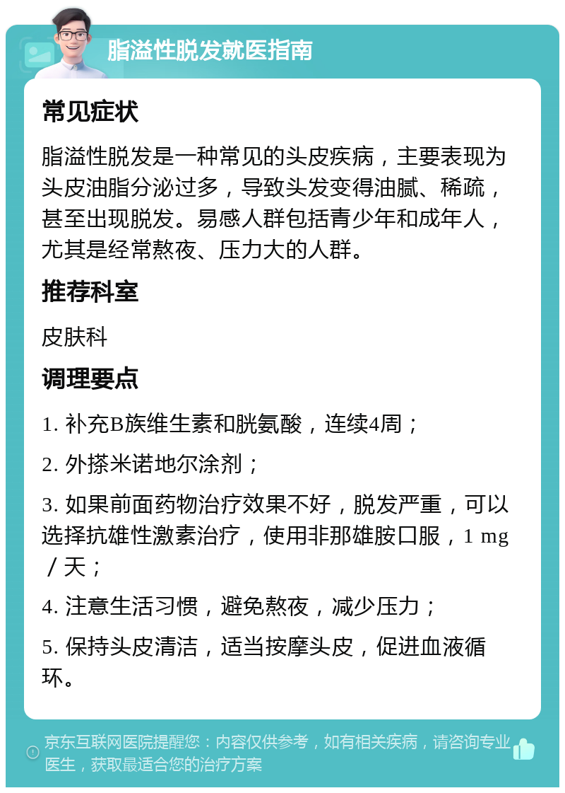 脂溢性脱发就医指南 常见症状 脂溢性脱发是一种常见的头皮疾病，主要表现为头皮油脂分泌过多，导致头发变得油腻、稀疏，甚至出现脱发。易感人群包括青少年和成年人，尤其是经常熬夜、压力大的人群。 推荐科室 皮肤科 调理要点 1. 补充B族维生素和胱氨酸，连续4周； 2. 外搽米诺地尔涂剂； 3. 如果前面药物治疗效果不好，脱发严重，可以选择抗雄性激素治疗，使用非那雄胺口服，1 mg／天； 4. 注意生活习惯，避免熬夜，减少压力； 5. 保持头皮清洁，适当按摩头皮，促进血液循环。