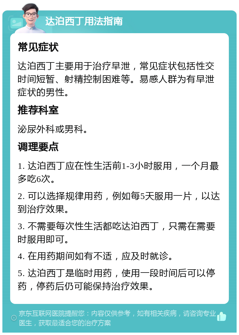 达泊西丁用法指南 常见症状 达泊西丁主要用于治疗早泄，常见症状包括性交时间短暂、射精控制困难等。易感人群为有早泄症状的男性。 推荐科室 泌尿外科或男科。 调理要点 1. 达泊西丁应在性生活前1-3小时服用，一个月最多吃6次。 2. 可以选择规律用药，例如每5天服用一片，以达到治疗效果。 3. 不需要每次性生活都吃达泊西丁，只需在需要时服用即可。 4. 在用药期间如有不适，应及时就诊。 5. 达泊西丁是临时用药，使用一段时间后可以停药，停药后仍可能保持治疗效果。